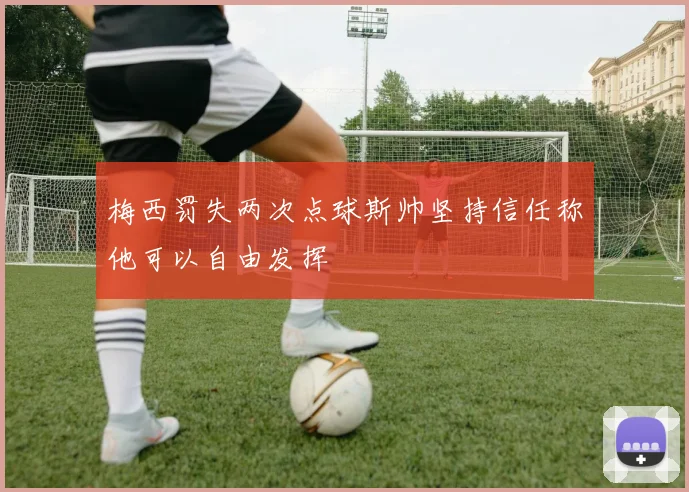 梅西罚失两次点球斯帅坚持信任称他可以自由发挥