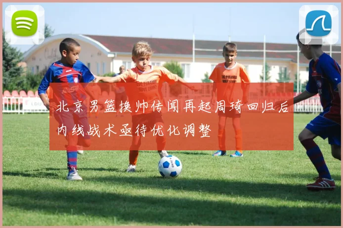 北京男篮换帅传闻再起周琦回归后内线战术亟待优化调整